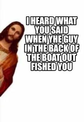 I heard what you said when yhe guy in the back of the boat out fished you
