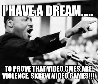 I Have A Dream..... To Prove That Video Gmes Are Violence. Skrew Video Games