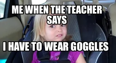 Funny Me when the teacher says I have to wear goggles