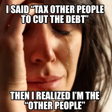 I said “tax other people to cut the debt” Then I realized I’m the “other
