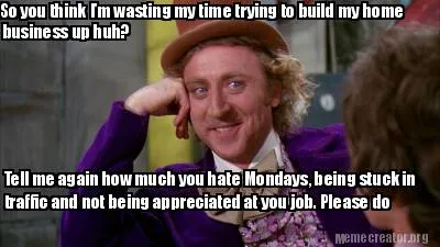 So you think I'm wasting my time trying to build my home business up huh? Tell m