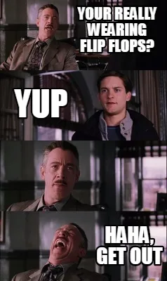 Funny your really wearing flip flops? yup haha, get out