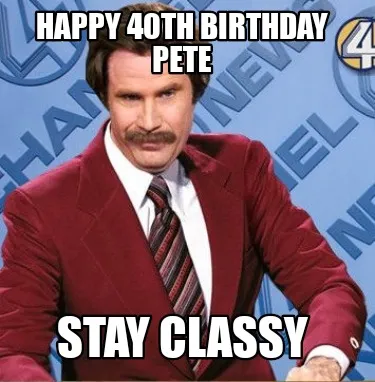 HAPPY 40TH BIRTHDAY PETE STAY CLASSY
