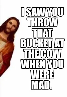 I saw you throw that bucket at the cow when you were mad.