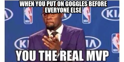 When you put on goggles before everyone else