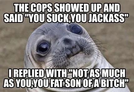 Funny the cops showed up and said "you suck,you jackass" i replied with "NOT AS MUCH