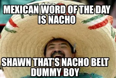 Funny Mexican word of the day is Nacho Shawn that’s nacho belt dummy boy