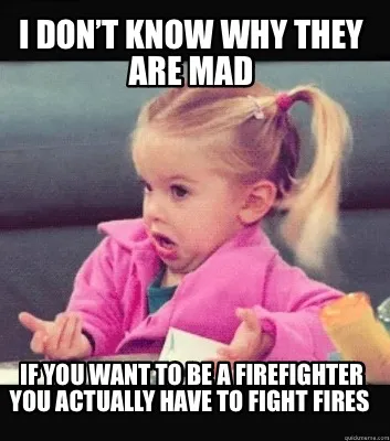 I don’t know why they are mad If you want to be a firefighter you actually hav