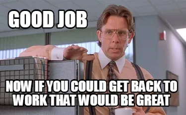 Funny good job Now if you could get back to work that would be great