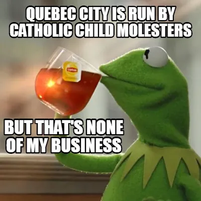 Funny Quebec City is run by Catholic child molesters But that's none of my business
