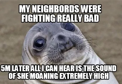 My neighbords were fighting really bad 5m later all i can hear is the sound of s