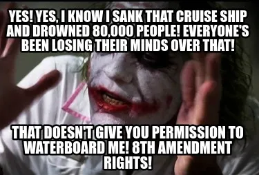 YES! YES, I KNOW I SANK THAT cruise SHIP AND DROWNED 80,000 people! EVERYONE's b