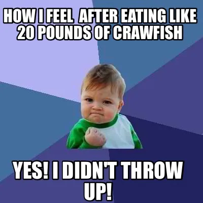 Funny How I feel after eating like 20 pounds of crawfish Yes! I didn't throw up!