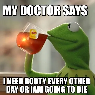 My doctor says I need booty every other day or Iam going to die