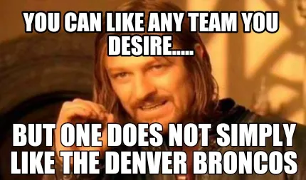 You can like any team you desire..... But one does not simply like the Denver Br