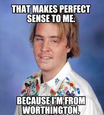 Funny That makes perfect sense to me. Because I'm from Worthington.