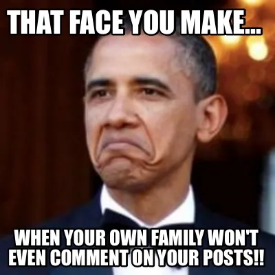 Funny That face you make... When your own family won't even comment on your posts!!