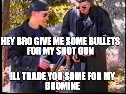 Hey bro give me some bullets for my shot gun ill trade you some for my bromine