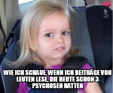 Wie ich schaue, wenn ich beiträge von Leuten lese, die heute schon 3 Psychosen