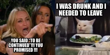 Funny i was drunk and i needed to leave you said “to be continued”!!! YOU PROMISE