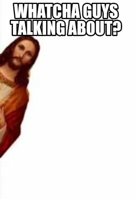 Funny Whatcha guys talking about?