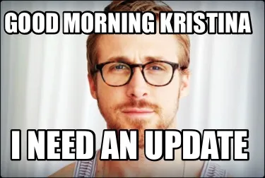 Funny Good morning Kristina I need an update
