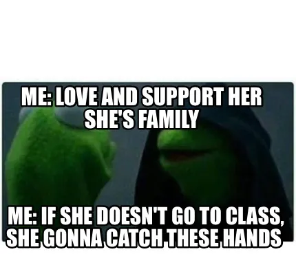 Funny Me: love and support her she's family Me: If she doesn't go to class, she gonna