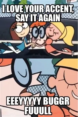 I love your accent, say it again Eeeyyyyy buggr fuuull