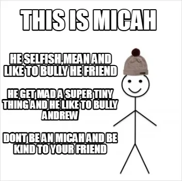 This is Micah HE selfish,Mean and like to bully he friend dont be an micah and b