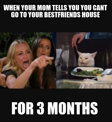 When your mom tells you you cant go to your bestfriends house for 3 months