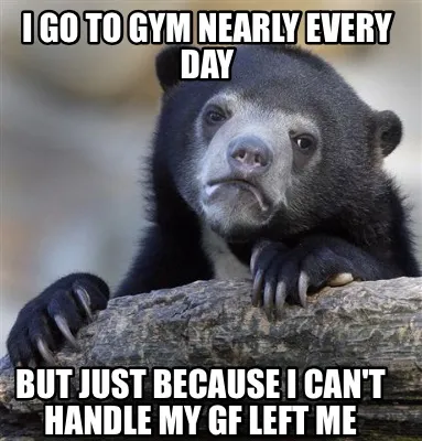 Funny I go to gym nearly every day But just because I can't handle my gf left me