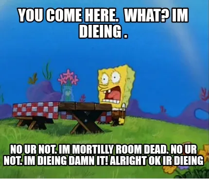 You come here. What? Im dieing . No ur not. Im mortilly room dead. No ur not. I