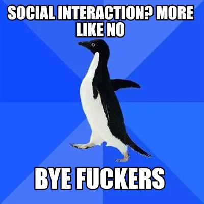 Funny Social interaction? More like no Bye fuckers