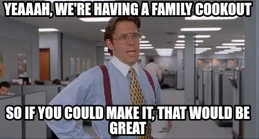 Yeaaah, we're having a family cookout So if you could make it, that would be gre