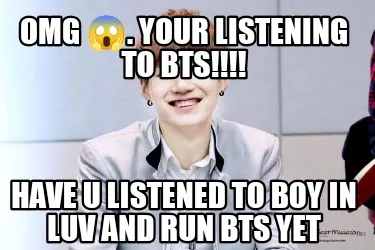 Funny OMG ????. Your listening to BTS!!!! Have u listened to boy in luv and Run BTS ye