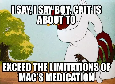 I say, I say boy, Cait is about to exceed the limitations of Mac’s medication