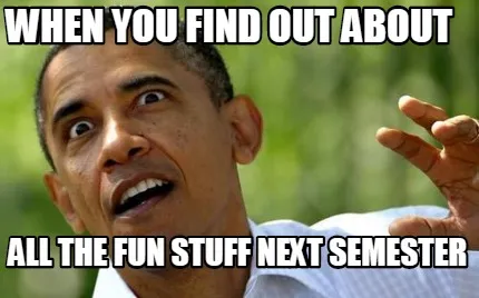 WHEN YOU FIND OUT ABOUT ALL THE FUN STUFF NEXT SEMESTER