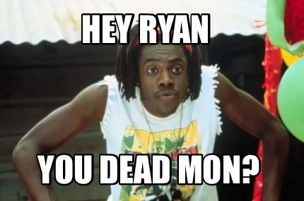 Hey Ryan You dead mon?
