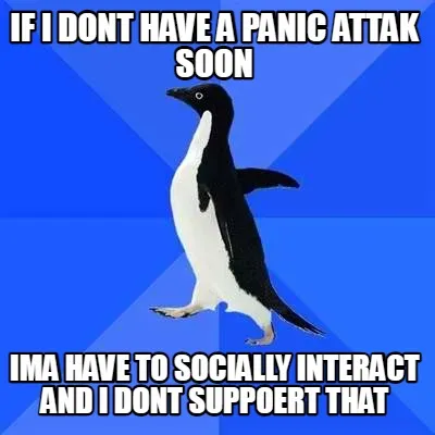 Funny if i dont have a panic attak soon ima have to socially interact and i dont suppo