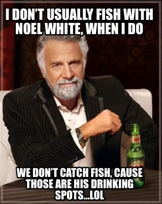 I don’t usually fish with Noel White, when I do We don’t catch fish, cause t