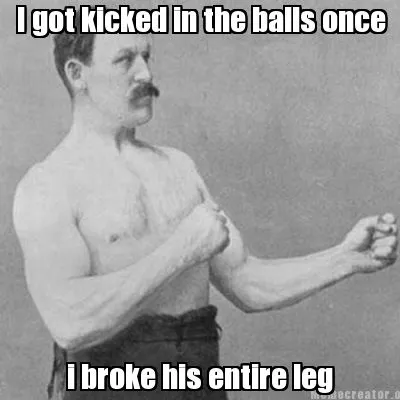 Funny I got kicked in the balls once i broke his entire leg