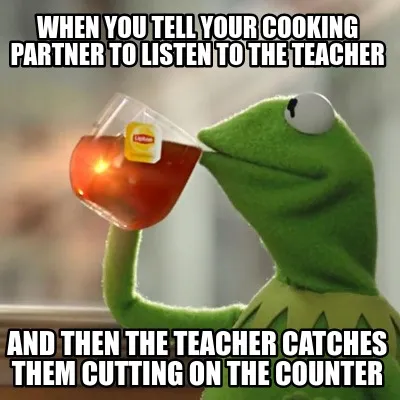 When you tell your cooking partner to listen to the teacher and then the teacher