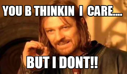 You b thinkin i cARE.... But I DONT!!