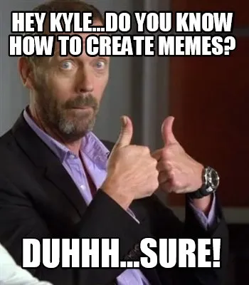 Funny Hey Kyle...do you know how to create