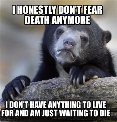 I honestly don’t fear death anymore I don’t have anything to live for and am