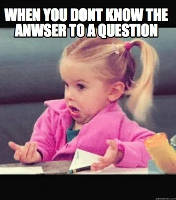 WHEN YOU DONT KNOW THE ANWSER TO A QUESTION