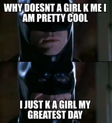 Funny why doesnt a girl k me i am pretty cool i just k a girl my greatest day