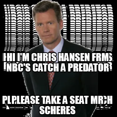 HI I'm CHRIS HANSEN FRM NBC'S CATCH A PREDATOR PLEASE TAKE A SEAT MR SCHERES