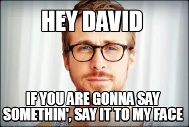 HEY DAVID IF you are gonna say somethin', say it to my face