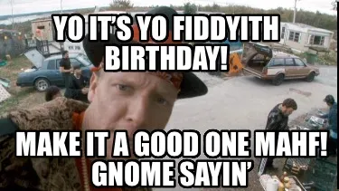 Yo it’s yo fiddyith birthday! Make it a good one mahf! Gnome sayin’